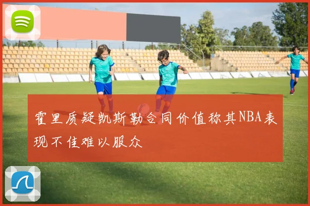霍里质疑凯斯勒合同价值称其NBA表现不佳难以服众