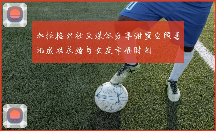 加拉格尔社交媒体分享甜蜜合照喜讯成功求婚与女友幸福时刻