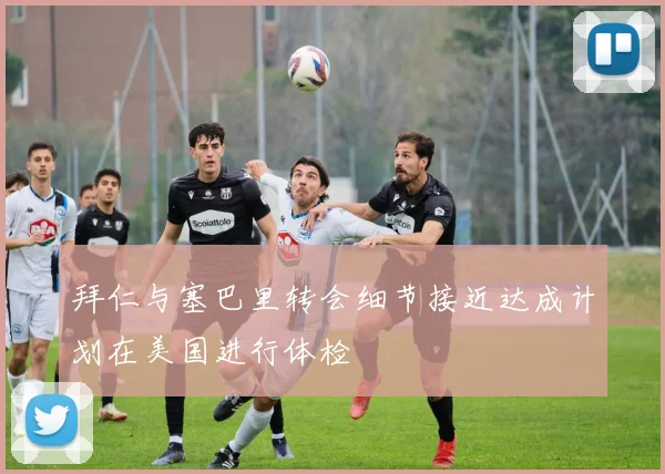 拜仁与塞巴里转会细节接近达成计划在美国进行体检