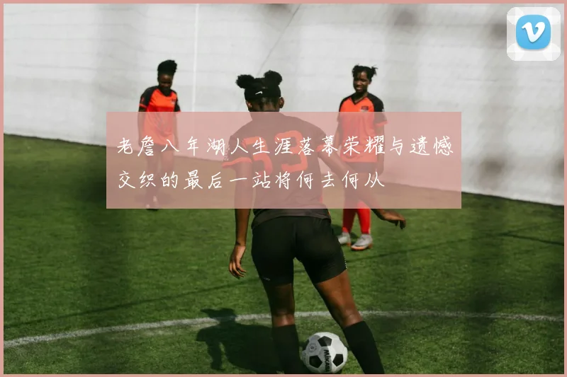 老詹八年湖人生涯落幕荣耀与遗憾交织的最后一站将何去何从