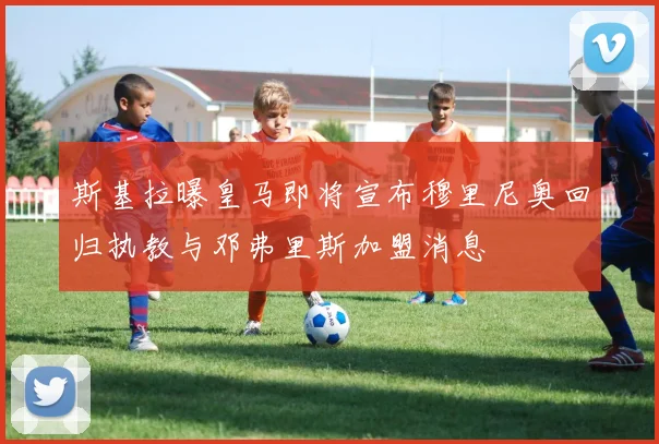 斯基拉曝皇马即将宣布穆里尼奥回归执教与邓弗里斯加盟消息
