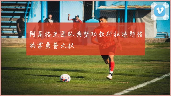 阿莱格里团队调整助教科拉迪即将执掌桑普大权