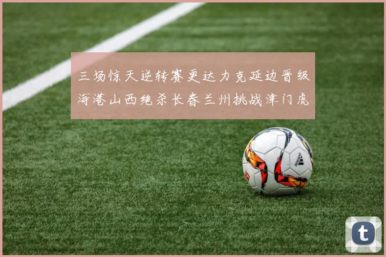 三场惊天逆转赛更达力克延边晋级海港山西绝杀长春兰州挑战津门虎