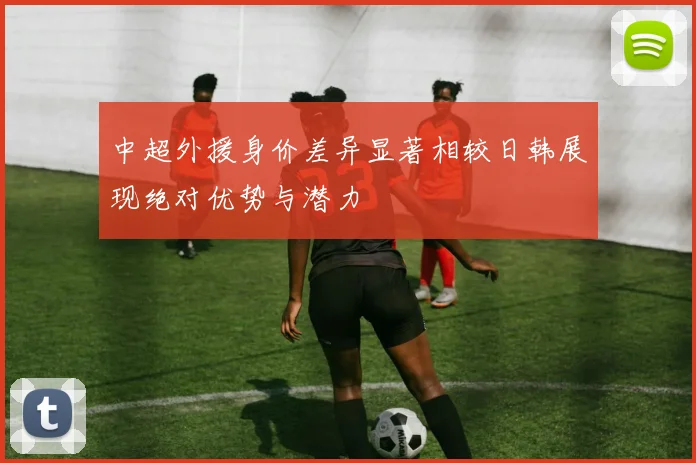 中超外援身价差异显著相较日韩展现绝对优势与潜力